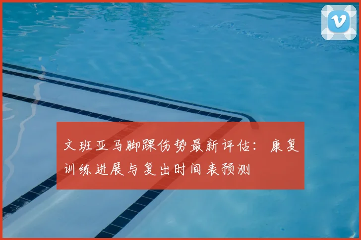 文班亚马脚踝伤势最新评估：康复训练进展与复出时间表预测