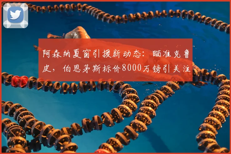 阿森纳夏窗引援新动态：瞄准克鲁皮，伯恩茅斯标价8000万镑引关注