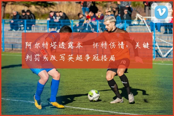 阿尔特塔透露本・怀特伤情,关键判罚或改写英超争冠格局
