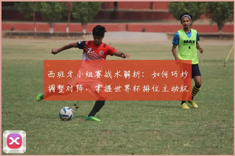 西班牙小组赛战术解析：如何巧妙调整对阵，掌握世界杯排位主动权