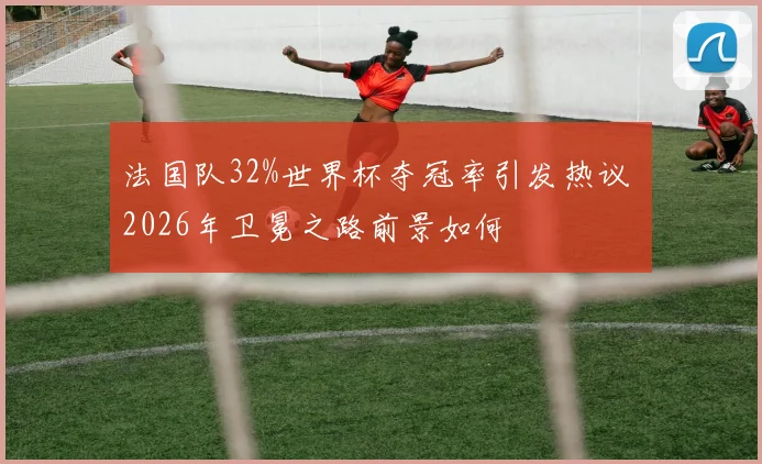 法国队32%世界杯夺冠率引发热议 2026年卫冕之路前景如何