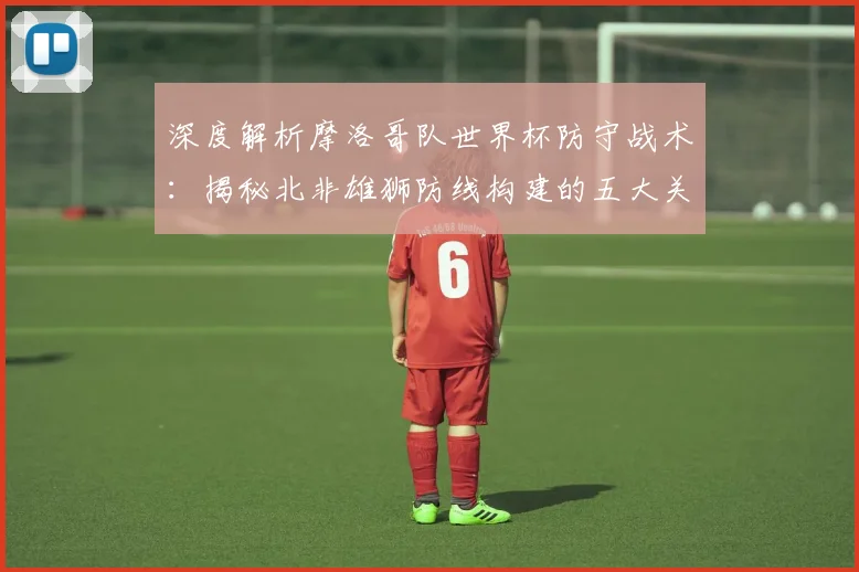 深度解析摩洛哥队世界杯防守战术：揭秘北非雄狮防线构建的五大关键