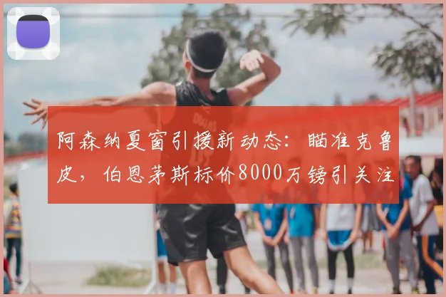 阿森纳夏窗引援新动态：瞄准克鲁皮，伯恩茅斯标价8000万镑引关注