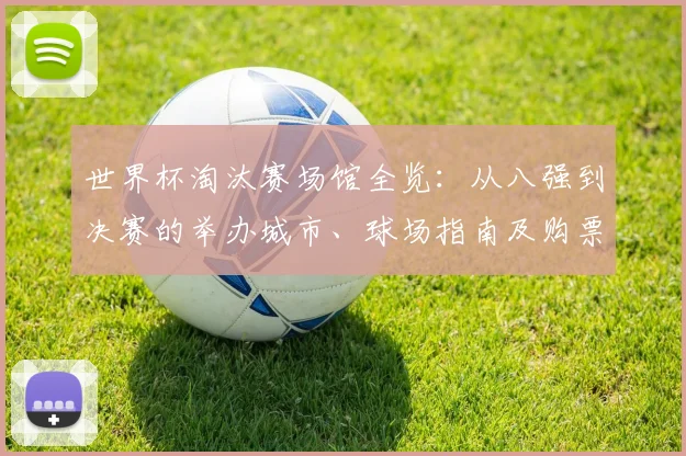 世界杯淘汰赛场馆全览:从八强到决赛的举办城市、球场指南及购票贴士