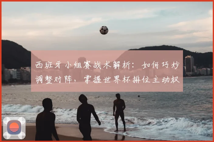 西班牙小组赛战术解析：如何巧妙调整对阵，掌握世界杯排位主动权