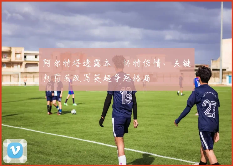 阿尔特塔透露本・怀特伤情，关键判罚或改写英超争冠格局